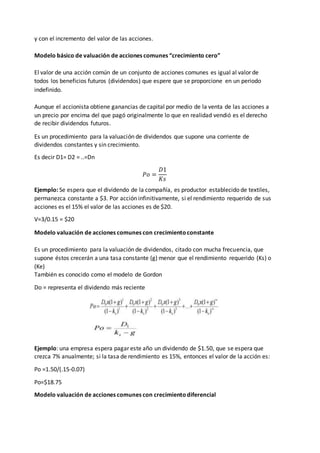 y con el incremento del valor de las acciones.
Modelo básico de valuación de acciones comunes “crecimiento cero”
El valor de una acción común de un conjunto de acciones comunes es igual al valor de
todos los beneficios futuros (dividendos) que espere que se proporcione en un periodo
indefinido.
Aunque el accionista obtiene ganancias de capital por medio de la venta de las acciones a
un precio por encima del que pagó originalmente lo que en realidad vendió es el derecho
de recibir dividendos futuros.
Es un procedimiento para la valuación de dividendos que supone una corriente de
dividendos constantes y sin crecimiento.
Es decir D1= D2 = ..=Dn
𝑃𝑜 =
𝐷1
𝐾𝑠
Ejemplo: Se espera que el dividendo de la compañía, es productor establecido de textiles,
permanezca constante a $3. Por acción infinitivamente, si el rendimiento requerido de sus
acciones es el 15% el valor de las acciones es de $20.
V=3/0.15 = $20
Modelo valuación de acciones comunes con crecimientoconstante
Es un procedimiento para la valuación de dividendos, citado con mucha frecuencia, que
supone éstos crecerán a una tasa constante (g) menor que el rendimiento requerido (Ks) o
(Ke)
También es conocido como el modelo de Gordon
Do = representa el dividendo más reciente
Ejemplo: una empresa espera pagar este año un dividendo de $1.50, que se espera que
crezca 7% anualmente; si la tasa de rendimiento es 15%, entonces el valor de la acción es:
Po =1.50/(.15-0.07)
Po=$18.75
Modelo valuación de acciones comunes con crecimientodiferencial
 
