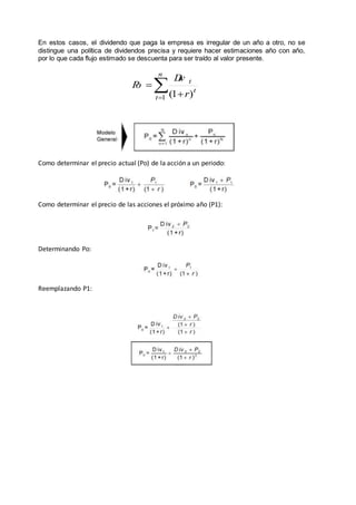 En estos casos, el dividendo que paga la empresa es irregular de un año a otro, no se
distingue una política de dividendos precisa y requiere hacer estimaciones año con año,
por lo que cada flujo estimado se descuenta para ser traído al valor presente.
Como determinar el precio actual (Po) de la acción a un periodo:
Como determinar el precio de las acciones el próximo año (P1):
Determinando Po:
Reemplazando P1:
å= +
=
n
t
t
t
r
Div
Po
1 )1(
 