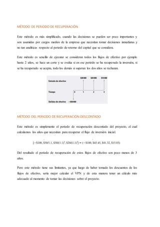 MÉTODO DE PERIODO DE RECUPERACIÓN
Este método es más simplificado, cuando las decisiones se pueden ser poco importantes y
son asumidas por cargos medios de la empresa que necesitan tomar decisiones inmediatas y
no tan analíticas respecto al periodo de retorno del capital que se considera.
Este método es sencillo de ejecutar se consideran todos los flujos de efectivo por ejemplo
hasta 2 años, se hace un corte y se evalúa si en ese periodo se ha recuperado la inversión, si
se ha recuperado se acepta, todo los demás si superan los dos años se rechazan.
MÉTODO DEL PERIODO DE RECUPERACIÓN DESCONTADO
Este método es simplemente el periodo de recuperación descontado del proyecto, el cual
calculamos los años que necesitan para recuperar el flujo de inversión inicial.
Del resultado el periodo de recuperación de estos flujos de efectivo son poco menos de 3
años.
Pero este método tiene sus limitantes, ya que luego de haber tomado los descuentos de los
flujos de efectivo, sería mejor calcular el VPN y de esta manera tener un cálculo más
adecuado al momento de tomar las decisiones sobre el proyecto.
 