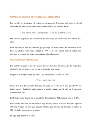 MÉTODO DEL PERIODO DE RECUPERACIÓN DESCONTADO
Este método es simplemente el periodo de recuperación descontado del proyecto, el cual
calculamos los años que necesitan para recuperar el flujo de inversión inicial.
Del resultado el periodo de recuperación de estos flujos de efectivo son poco menos de 3
años.
Pero este método tiene sus limitantes, ya que luego de haber tomado los descuentos de los
flujos de efectivo, sería mejor calcular el VPN y de esta manera tener un cálculo más
adecuado al momento de tomar las decisiones sobre el proyecto.
TASA INTERNA DE RENDIMIENTO
Este método concluye en un valor que no depende de la tasa de interés, sino del propio flujo
de efectivo del proyecto, es por eso que se denomina tasa interna.
Pongamos un ejemplo simple ($-100, $120), procedemos a calcular su VPN:
VPN= -100 + 120/(1+R)
Siendo R la tasa de descuento. Entonces cual debe ser el valor de R para que el VPN sea
igual a cero?. Realizando varios tanteos se puede conocer que el valor de R para esta
ecuación es de 20%.
Por lo tanto puede decirse que la tasa interna de rendimiento TIR para este caso es de 20%
Para la toma decisiones en este caso es muy práctico, cuando la tasa de descuento supera el
TIR este proyecto se tiene que rechazar, mientras que si la tasa de descuento es inferior al
TIR calculado, este proyecto se acepta.
La regla de la inversión es clara:
 
