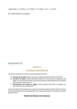 +8000-4400/(1+.1)-2700/(1+.1)^2-1900(1+.1)^3-1500(1+.1)^4 = $ -683.42
No se debe aceptar pos ser negativo
PREGUNTANº 02:
CAP.Nº 01
FINANZAS CORPORATIVAS
Las finanzas corporativas tienen tres áreas principales de interés:
a) Presupuesto de capital: ¿Qué inversiones a largo plazo debería realizar la empresa?
b) Estructura de capital: ¿Dónde obtendrá la empresa el financiamiento a largo plazo para
pagar sus inversiones?Asimismo, ¿qué mezcla de deuda y capital debería usar la empresa
para financiar sus operaciones?
c) Administración del capital de trabajo: ¿Cómo debería administrar la empresa sus
actividades financieras cotidianas?
La formade organización corporativa es superior a las demás cuando se trata de obtener dinero y
transferirparticipacionesenlapropiedad,perotiene la gran desventaja de ser objeto de un doble
gravamen fiscal.
Modelo de Balance de la Empresa
 
