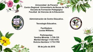 Universidad de Panamá
Centro Regional Universitario de Bocas de Toro
Escuela de Formación Pedagógica
Facultad de Ciencias de la Educación
Administración de Centro Educativo.
Tecnología Educativa.
Facilitadora:
Louisa Williams.
Participantes:
Yamilca Miranda 1-736-135
Maribel Abrego 1-725-1479.
Dulcina Quintero 1-719-1765
06 de julio de 2016
 
