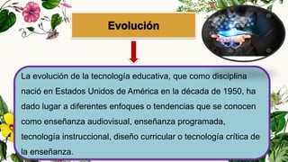 La evolución de la tecnología educativa, que como disciplina
nació en Estados Unidos de América en la década de 1950, ha
dado lugar a diferentes enfoques o tendencias que se conocen
como enseñanza audiovisual, enseñanza programada,
tecnología instruccional, diseño curricular o tecnología crítica de
la enseñanza.
 