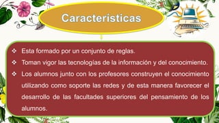  Esta formado por un conjunto de reglas.
 Toman vigor las tecnologías de la información y del conocimiento.
 Los alumnos junto con los profesores construyen el conocimiento
utilizando como soporte las redes y de esta manera favorecer el
desarrollo de las facultades superiores del pensamiento de los
alumnos.
 