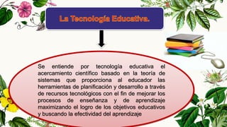 Se entiende por tecnología educativa el
acercamiento científico basado en la teoría de
sistemas que proporciona al educador las
herramientas de planificación y desarrollo a través
de recursos tecnológicos con el fin de mejorar los
procesos de enseñanza y de aprendizaje
maximizando el logro de los objetivos educativos
y buscando la efectividad del aprendizaje
 