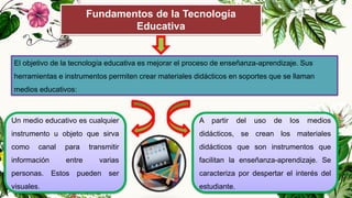 Fundamentos de la Tecnología
Educativa
El objetivo de la tecnología educativa es mejorar el proceso de enseñanza-aprendizaje. Sus
herramientas e instrumentos permiten crear materiales didácticos en soportes que se llaman
medios educativos:
Un medio educativo es cualquier
instrumento u objeto que sirva
como canal para transmitir
información entre varias
personas. Estos pueden ser
visuales.
A partir del uso de los medios
didácticos, se crean los materiales
didácticos que son instrumentos que
facilitan la enseñanza-aprendizaje. Se
caracteriza por despertar el interés del
estudiante.
 