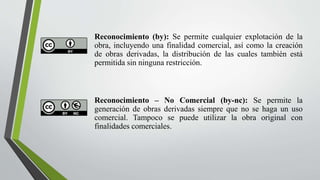 Reconocimiento (by): Se permite cualquier explotación de la
obra, incluyendo una finalidad comercial, así como la creación
de obras derivadas, la distribución de las cuales también está
permitida sin ninguna restricción.
Reconocimiento – No Comercial (by-nc): Se permite la
generación de obras derivadas siempre que no se haga un uso
comercial. Tampoco se puede utilizar la obra original con
finalidades comerciales.
 