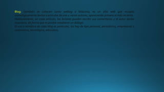 Blog: (también se conocen como weblog o bitácora), es un sitio web que recopila
cronológicamente textos o artículos de uno o varios autores, apareciendo primero el más reciente.
Habitualmente, en cada artículo, los lectores pueden escribir sus comentarios y el autor darles
respuesta, de forma que es posible establecer un diálogo.
El uso o temática de cada blog es particular, los hay de tipo personal, periodístico, empresarial o
corporativo, tecnológico, educativo,
 