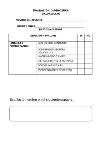 EVALUACIÓN DIÁGNOSTICA
CICLO ESCOLAR
NOMBRE DEL ALUMNO. __________________________________________
LUGAR Y FEHCA_________________________________________________
RASGOS A EVALUAR
ASPECTOS A EVALUAR SI NO
LENGUAJE Y
COMUNICACION
SABE ESCRIBIR SU NOMBRE
COMPRENSION LECTORA
DE LA 1 A LA 4
PALABRA LARGA Y CORTA
DISTINGUE LETRAS DE NÚMEROS
CONOCE LAS VOCALES.
ESCRIBE NOMBRES DE OBJETOS
Escribe tu nombre en el siguiente espacio.
 