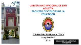 UNIVERSIDAD NACIONAL DE SAN
AGUSTÍN
FACULTAD DE CIENCIAS DE LA
EDUCACIÓN
FORMACIÓN CIUDADANA Y CÍVICA
Arequipa-Perú
2018 COMPILADO POR: VÍCTOR RAÚL
ROJAS GÓMEZ
 