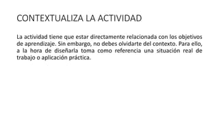 CONTEXTUALIZA LA ACTIVIDAD
La actividad tiene que estar directamente relacionada con los objetivos
de aprendizaje. Sin embargo, no debes olvidarte del contexto. Para ello,
a la hora de diseñarla toma como referencia una situación real de
trabajo o aplicación práctica.