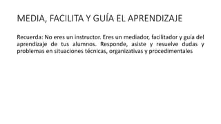 MEDIA, FACILITA Y GUÍA EL APRENDIZAJE
Recuerda: No eres un instructor. Eres un mediador, facilitador y guía del
aprendizaje de tus alumnos. Responde, asiste y resuelve dudas y
problemas en situaciones técnicas, organizativas y procedimentales