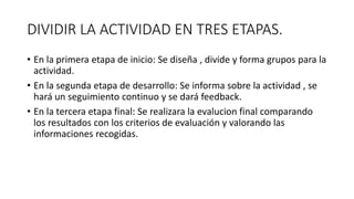 DIVIDIR LA ACTIVIDAD EN TRES ETAPAS.
• En la primera etapa de inicio: Se diseña , divide y forma grupos para la
actividad.
• En la segunda etapa de desarrollo: Se informa sobre la actividad , se
hará un seguimiento continuo y se dará feedback.
• En la tercera etapa final: Se realizara la evalucion final comparando
los resultados con los criterios de evaluación y valorando las
informaciones recogidas.