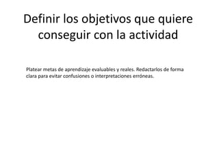 Definir los objetivos que quiere
conseguir con la actividad
Platear metas de aprendizaje evaluables y reales. Redactarlos de forma
clara para evitar confusiones o interpretaciones erróneas.
 