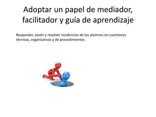 Adoptar un papel de mediador,
facilitador y guía de aprendizaje
Responder, asistir y resolver incidencias de los alumnos en cuestiones
técnicas, organizativas y de procedimientos
 