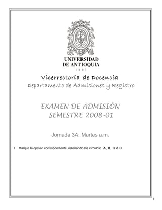 Vicerrectoría de Docencia
          Departamento de Admisiones y Registro


                  EXAMEN DE ADMISIÓN
                    SEMESTRE 2008-01


                          Jornada 3A: Martes a.m.

   Marque la opción correspondiente, rellenando los círculos: A, B, C ó D.




                                                                              1
 