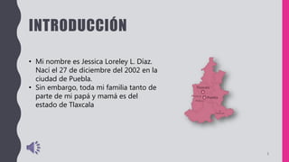 INTRODUCCIÓN
• Mi nombre es Jessica Loreley L. Díaz.
Nací el 27 de diciembre del 2002 en la
ciudad de Puebla.
• Sin embargo, toda mi familia tanto de
parte de mi papá y mamá es del
estado de Tlaxcala
3
 