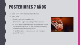 POSTERIORES 7 AÑOS
• A los 8 años entré a clases de natación
• A los 9 años
– Empecé a practicar taekwondo
– En el mismo lugar empecé a practicar capoeira
– A los 11 años empecé a practicar basquetbol, lo cual
no he dejado de hacer, ya que estaba en el equipo
representativo de mi preparatoria
– A los 12 empecé a tocar piano, lo cual me sigue
gustando mucho
6
 