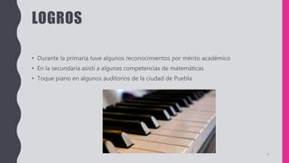 LOGROS
• Durante la primaria tuve algunos reconocimientos por mérito académico
• En la secundaria asistí a algunas competencias de matemáticas
• Toque piano en algunos auditorios de la ciudad de Puebla
7
 