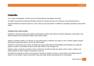INFORMATICA
FIORELLA GIRALDO 4
LinkedIn
Con 15 años de antigüedad, Linkedin es la red social profesional más utilizada del mundo.
Su objetivo es propiciar las relaciones laborales poniendo en contacto personas con empresas y a las empresas entre sí.
Tiene 500 millones de usuarios activos en un mes, entre los que se encuentran 9 millones de compañías ubicadas en más de 200
países.
Ventajas de las redes sociales
Empresas e individuos pueden tener grandes oportunidades al utilizar esos medios de manera organizada y estructurada. Aquí
listamos algunas de las principales ventajas de las redes sociales.
Ayudan a aumentar el tráfico a tu sitio web, ya que puedes generar contenidos que dirijan a tu sitio. También puedes comparti r
información directamente desde tu sitio en tus redes sociales.
Aumentan el conocimiento de tu marca. Casi todas las redes sociales ofrecen funcionalidades para empresas, las cuales les
ayudan a construir comunidades de marca, darle mayor difusión a sus mensajes, etc.
Generan nuevas conexiones en general. Como ya mencioné, las redes sociales nos ayudan a hacer nuevos contactos, que
pueden tratarse de nuevos clientes, proveedores, socios, etc.
Favorecen la comunicación directa con los usuarios. Además de contribuir a brindar un mejor servicio, esto facilita mucho la
relación con los clientes y ayuda a escucharlos mejor para saber atender adecuadamente sus necesidades.
 