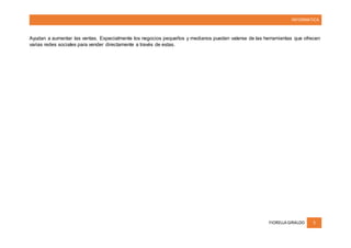 INFORMATICA
FIORELLA GIRALDO 5
Ayudan a aumentar las ventas. Especialmente los negocios pequeños y medianos pueden valerse de las herramientas que ofrecen
varias redes sociales para vender directamente a través de estas.
 