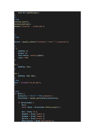 echo $ex->getMessage();
}
?>
<?php
session_start();
session_destroy();
header('Location: ../index.php');
?>
<?php
$conex = mysqli_connect("localhost","root","","proyectoe");
?>
* {
padding: 0;
margin: 0;
font-family: century gothic;
color: #444
}
h1 {
padding: 12px;
}
div {
padding: 10px 20px;
}
<?php
$inc = include("con_db.php");
?>
<?php
if ($inc) {
$consulta = "SELECT * FROM productos";
$resultado = mysqli_query($conex,$consulta);
if ($resultado) {
$u=1;
while ($row = $resultado->fetch_array()) {
$id = $row['id'];
$nombre = $row['nombre'];
$imagen = $row['imagen'];
$precio = $row['precio'];
$descripcion = $row['descripcion'];
 