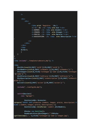 ?>
<div>
<div>
<p>
<?php print 'Registro: '.$u;?>
<b><br> ID: </b> <?php echo $id ?><br>
<b>NOMBRE: </b> <?php echo $nombre ?><br>
<b>IMAGEN: </b> <?php echo $imagen ?><br>
<b>PRECIO: </b> <?php echo $precio ?><br>
<b>DESCRIPCION: </b> <?php echo $descripcion ?><br
>
</p>
</div>
</div>
<?php
$u=$u+1;
}
}
}
?>
<?php include("../template/cabecera.php"); ?>
<?php
$txtID=(isset($_POST['txtID']))?$_POST['txtID']:"";
$txtNombre=(isset($_POST['txtNombre']))?$_POST['txtNombre']:"";
$txtImagen=(isset($_FILES['txtImagen']['name']))?$_FILES['txtImagen
']['name']:"";
$txtPrecio=(isset($_POST['txtPrecio']))?$_POST['txtPrecio']:"";
$txtDescripcion=(isset($_POST['txtDescripcion']))?$_POST['txtDescri
pcion']:"";
$accion=(isset($_POST['accion']))?$_POST['accion']:"";
include("../config/bd.php");
switch($accion){
case "Agregar":
$sentenciaSQL= $conexion-
>prepare("INSERT INTO productos (nombre, imagen, precio, descripcion) V
ALUES (:nombre,:imagen,:precio,:descripcion);");
$sentenciaSQL->bindParam(':nombre',$txtNombre);
$fecha= new DateTime();
$nombreArchivo=($txtImagen!="")?$fecha-
>getTimestamp()."_".$_FILES["txtImagen"]['name']:"imagen.jpg";
 