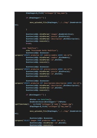 $tmpImagen=$_FILES["txtImagen"]["tmp_name"];
if ($tmpImagen!="") {
move_uploaded_file($tmpImagen,"../../img/".$nombreArchi
vo);
}
$sentenciaSQL->bindParam(':imagen',$nombreArchivo);
$sentenciaSQL->bindParam(':precio',$txtPrecio);
$sentenciaSQL->bindParam(':descripcion',$txtDescripcion);
$sentenciaSQL->execute();
break;
case "Modificar":
echo "Presionado botón Modificar";
$sentenciaSQL= $conexion-
>prepare("UPDATE productos SET nombre=:nombre WHERE id=:id");
$sentenciaSQL->bindParam(':nombre',$txtNombre);
$sentenciaSQL->bindParam(':id',$txtID);
$sentenciaSQL->execute();
$sentenciaSQL= $conexion-
>prepare("UPDATE productos SET precio=:precio WHERE id=:id");
$sentenciaSQL->bindParam(':precio',$txtPrecio);
$sentenciaSQL->bindParam(':id',$txtID);
$sentenciaSQL->execute();
$sentenciaSQL= $conexion-
>prepare("UPDATE productos SET descripcion=:descripcion WHERE id=:id");
$sentenciaSQL->bindParam(':descripcion',$txtDescripcion);
$sentenciaSQL->bindParam(':id',$txtID);
$sentenciaSQL->execute();
if ($txtImagen!="") {
$fecha= new DateTime();
$nombreArchivo=($txtImagen!="")?$fecha-
>getTimestamp()."_".$_FILES["txtImagen"]['name']:"imagen.jpg";
$tmpImagen=$_FILES["txtImagen"]["tmp_name"];
move_uploaded_file($tmpImagen,"../../img/".$nombreArchi
vo);
$sentenciaSQL= $conexion-
>prepare("SELECT imagen FROM productos WHERE id=:id");
$sentenciaSQL->bindParam(':id',$txtID);
$sentenciaSQL->execute();
 
