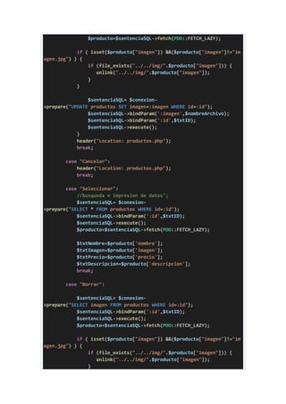 $producto=$sentenciaSQL->fetch(PDO::FETCH_LAZY);
if ( isset($producto["imagen"]) &&($producto["imagen"]!="im
agen.jpg") ) {
if (file_exists("../../img/".$producto["imagen"])) {
unlink("../../img/".$producto["imagen"]);
}
}
$sentenciaSQL= $conexion-
>prepare("UPDATE productos SET imagen=:imagen WHERE id=:id");
$sentenciaSQL->bindParam(':imagen',$nombreArchivo);
$sentenciaSQL->bindParam(':id',$txtID);
$sentenciaSQL->execute();
}
header("Location: productos.php");
break;
case "Cancelar":
header("Location: productos.php");
break;
case "Seleccionar":
//busqueda e impresion de datos";
$sentenciaSQL= $conexion-
>prepare("SELECT * FROM productos WHERE id=:id");
$sentenciaSQL->bindParam(':id',$txtID);
$sentenciaSQL->execute();
$producto=$sentenciaSQL->fetch(PDO::FETCH_LAZY);
$txtNombre=$producto['nombre'];
$txtImagen=$producto['imagen'];
$txtPrecio=$producto['precio'];
$txtDescripcion=$producto['descripcion'];
break;
case "Borrar":
$sentenciaSQL= $conexion-
>prepare("SELECT imagen FROM productos WHERE id=:id");
$sentenciaSQL->bindParam(':id',$txtID);
$sentenciaSQL->execute();
$producto=$sentenciaSQL->fetch(PDO::FETCH_LAZY);
if ( isset($producto["imagen"]) &&($producto["imagen"]!="im
agen.jpg") ) {
if (file_exists("../../img/".$producto["imagen"])) {
unlink("../../img/".$producto["imagen"]);
}
 