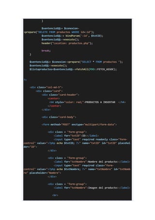 }
$sentenciaSQL= $conexion-
>prepare("DELETE FROM productos WHERE id=:id");
$sentenciaSQL-> bindParam(':id', $txtID);
$sentenciaSQL->execute();
header("Location: productos.php");
break;
}
$sentenciaSQL= $conexion->prepare("SELECT * FROM productos ");
$sentenciaSQL->execute();
$listaproductos=$sentenciaSQL->fetchAll(PDO::FETCH_ASSOC);
?>
<div class="col-md-5">
<div class="card">
<div class="card-header">
<center>
<h4 style="color: red;">PRODUCTOS A INSERTAR </h4>
</center>
</div>
<div class="card-body">
<form method="POST" enctype="multipart/form-data">
<div class = "form-group">
<label for="txtID">ID:</label>
<input type="text" required readonly class="form-
control" value="<?php echo $txtID; ?>" name="txtID" id="txtID" placehol
der="ID">
</div>
<div class = "form-group">
<label for="txtNombre">Nombre del producto:</label>
<input type="text" required class="form-
control" value="<?php echo $txtNombre; ?>" name="txtNombre" id="txtNomb
re" placeholder="Nombre">
</div>
<div class = "form-group">
<label for="txtNombre">Imagen del producto:</label>
<br>
 