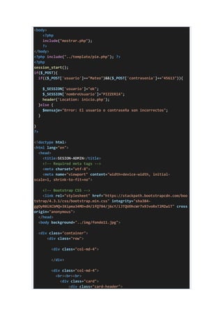 <body>
<?php
include("mostrar.php");
?>
</body>
<?php include("../template/pie.php"); ?>
<?php
session_start();
if($_POST){
if(($_POST['usuario']=="Mateo")&&($_POST['contrasenia']=="45613")){
$_SESSION['usuario']="ok";
$_SESSION['nombreUsuario']="PIZZERIA";
header('Location: inicio.php');
}else {
$mensaje="Error: El usuario o contraseña son incorrectos";
}
}
?>
<!doctype html>
<html lang="en">
<head>
<title>SESION-ADMIN</title>
<!-- Required meta tags -->
<meta charset="utf-8">
<meta name="viewport" content="width=device-width, initial-
scale=1, shrink-to-fit=no">
<!-- Bootstrap CSS -->
<link rel="stylesheet" href="https://stackpath.bootstrapcdn.com/boo
tstrap/4.3.1/css/bootstrap.min.css" integrity="sha384-
ggOyR0iXCbMQv3Xipma34MD+dH/1fQ784/j6cY/iJTQUOhcWr7x9JvoRxT2MZw1T" cross
origin="anonymous">
</head>
<body background="../img/fondo11.jpg">
<div class="container">
<div class="row">
<div class="col-md-4">
</div>
<div class="col-md-4">
<br><br><br>
<div class="card">
<div class="card-header">
 