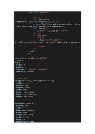 <div class="jumbotron">
<center>
<h1 class="display-
3">BIENVENIDO <?php echo $nombreUsuario; ?> </h1>
<p class="lead">Usted podra agregar, editar y borra
r los productos que quiere mostrar en su pagina web</p>
<hr class="my-2">
<img src="../img/img1.jfif" alt="">
</center>
<p class="lead">
<center>
<a class="btn btn-primary btn-
lg" href="seccion/productos.php" role="button">Administrar productos</a
>
</center>
</p>
</div>
</div>
<?php include('template/pie.php');?>
/* General */
body {
margin: 0;
padding: 0;
font-family: 'Roboto', sans-serif;
text-align: center;
}
/* Input Forms*/
input[type="text"], input[type="password"]{
outline: none;
padding: 20px;
display: block;
width: 300px;
border-radius: 3px;
border: 1px solid #eee;
margin: 20px auto;
}
input[type="submit"] {
padding: 10px;
color: #fff;
background: #0098cb;
width: 320px;
margin: 20px auto;
margin-top: 0;
border: 0;
border-radius: 3px;
 