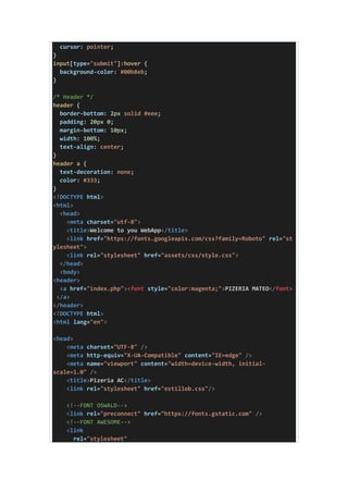 cursor: pointer;
}
input[type="submit"]:hover {
background-color: #00b8eb;
}
/* Header */
header {
border-bottom: 2px solid #eee;
padding: 20px 0;
margin-bottom: 10px;
width: 100%;
text-align: center;
}
header a {
text-decoration: none;
color: #333;
}
<!DOCTYPE html>
<html>
<head>
<meta charset="utf-8">
<title>Welcome to you WebApp</title>
<link href="https://fonts.googleapis.com/css?family=Roboto" rel="st
ylesheet">
<link rel="stylesheet" href="assets/css/style.css">
</head>
<body>
<header>
<a href="index.php"><font style="color:magenta;">PIZERIA MATEO</font>
</a>
</header>
<!DOCTYPE html>
<html lang="en">
<head>
<meta charset="UTF-8" />
<meta http-equiv="X-UA-Compatible" content="IE=edge" />
<meta name="viewport" content="width=device-width, initial-
scale=1.0" />
<title>Pizeria AC</title>
<link rel="stylesheet" href="estillob.css"/>
<!--FONT OSWALD-->
<link rel="preconnect" href="https://fonts.gstatic.com" />
<!--FONT AWESOME-->
<link
rel="stylesheet"
 