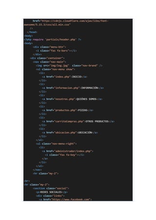 href="https://cdnjs.cloudflare.com/ajax/libs/font-
awesome/5.15.3/css/all.min.css"
/>
</head>
<body>
<?php require 'partials/header.php' ?>
<body>
<div class="menu-btn">
<i class="fas fa-bars"></i>
</div>
<div class="container">
<nav class="nav-main">
<img src="img/log.jpg" class="nav-brand" />
<ul class="nav-menu show">
<li>
<a href="index.php">INICIO</a>
</li>
<li>
<a href="informacion.php">INFORMACIÓN</a>
</li>
<li>
<a href="nosotros.php">QUIÉNES SOMOS</a>
</li>
<li>
<a href="productos.php">PIZZAS</a>
</li>
<li>
<a href="carritoCompras.php">OTROS PRODUCTOS</a>
</li>
<li>
<a href="ubicacion.php">UBICACIÓN</a>
</li>
</ul>
<ul class="nav-menu-right">
<li>
<a href="administrador/index.php">
<i class="fas fa-key"></i>
</a>
</li>
</ul>
</nav>
<hr class="my-2">
<br>
<hr class="my-2">
<section class="social">
<p>REDES SOCIALES</p>
<div class="links">
<a href="https://www.facebook.com">
 