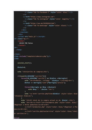 <i class="fab fa-facebook-f" style="color: blue;"></i>
</a>
<a href="https://www.instagram.com">
<i class="fab fa-instagram" style="color: magenta;"></i>
</a>
<a href="https://wa.me/593992611164">
<i class="fab fa-whatsapp" style="color: black;"></i>
</a>
</div>
</section>
</div>
<script src="main.js"></script>
<hr class="my-2">
<center>
HECHO POR Mateo
</center>
<br>
</body>
</html>
<?php include("template/cabecera.php");?>
<?php
session_start();
$total=0;
echo "<h3>Carrito de compras</h3>";
if(isset($_SESSION["carrito"])){
foreach($_SESSION["carrito"] as $indice =>$arreglo){
echo "<hr>Producto: <strong> ".$indice."</strong><br>";
$total += $arreglo["cant"]*$arreglo["precio"];
foreach($arreglo as $key =>$value){
echo $key.": ".$value."<br>";
}
echo "<a href='carrito.php?item=$indice' style='color: blue
'>Eliminar Item</a>";
}
echo "<h3>El total de la compra actual es de: $total </h3>";
echo '<br><br><a href="carritoCompras.php" style="color: blue;"
>Regresar a Otros poductos</a><br>o<br>
<a href="productos.php" style="color: blue;">Regresar a Piz
zas</a><br><br>
<a href="carrito.php?vaciar=true" style="color: blue;">Vaci
ar carrito</a>';
}else{
 