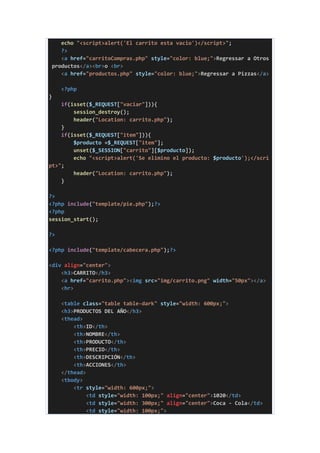 echo "<script>alert('El carrito esta vacio')</script>";
?>
<a href="carritoCompras.php" style="color: blue;">Regressar a Otros
productos</a><br>o <br>
<a href="productos.php" style="color: blue;">Regressar a Pizzas</a>
<?php
}
if(isset($_REQUEST["vaciar"])){
session_destroy();
header("Location: carrito.php");
}
if(isset($_REQUEST["item"])){
$producto =$_REQUEST["item"];
unset($_SESSION["carrito"][$producto]);
echo "<script>alert('Se elimino el producto: $producto');</scri
pt>";
header("Location: carrito.php");
}
?>
<?php include("template/pie.php");?>
<?php
session_start();
?>
<?php include("template/cabecera.php");?>
<div align="center">
<h3>CARRITO</h3>
<a href="carrito.php"><img src="img/carrito.png" width="50px"></a>
<hr>
<table class="table table-dark" style="width: 600px;">
<h3>PRODUCTOS DEL AÑO</h3>
<thead>
<th>ID</th>
<th>NOMBRE</th>
<th>PRODUCTO</th>
<th>PRECIO</th>
<th>DESCRIPCIÓN</th>
<th>ACCIONES</th>
</thead>
<tbody>
<tr style="width: 600px;">
<td style="width: 100px;" align="center">1020</td>
<td style="width: 300px;" align="center">Coca - Cola</td>
<td style="width: 100px;">
 