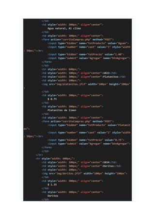 </td>
<td style="width: 300px;" align="center">
Agua natural, Al clima
</td>
<td style="width: 300px;" align="center">
<form action="carritoCompras.php" method="POST">
<input type="hidden" name="txtProducto" value="Aguan">
<input type="number" name="cant" value="1" style="width
: 50px;"><br>
<input type="hidden" name="txtPrecio" value="1.00">
<input type="submit" value="Agregar" name="btnAgregar">
</form>
</td>
<tr style="width: 600px;">
<td style="width: 100px;" align="center">1023</td>
<td style="width: 300px;" align="center">Platanitos</td>
<td style="width: 100px;">
<img src="img/platanitos.jfif" width="100px" height="100px"
>
</td>
<td style="width: 300px;" align="center">
$ 0.75
</td>
<td style="width: 300px;" align="center">
Platanitos de limon
</td>
<td style="width: 300px;" align="center">
<form action="carritoCompras.php" method="POST">
<input type="hidden" name="txtProducto" value="Platanit
os">
<input type="number" name="cant" value="1" style="width
: 50px;"><br>
<input type="hidden" name="txtPrecio" value="0.75">
<input type="submit" value="Agregar" name="btnAgregar">
</form>
</td>
</tr>
<tr style="width: 600px;">
<td style="width: 100px;" align="center">1024</td>
<td style="width: 300px;" align="center">Doritos</td>
<td style="width: 100px;">
<img src="img/doritos.jfif" width="100px" height="100px">
</td>
<td style="width: 300px;" align="center">
$ 1.35
</td>
<td style="width: 300px;" align="center">
Doritos
</td>
 