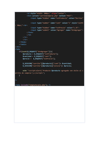 <td style="width: 300px;" align="center">
<form action="carritoCompras.php" method="POST">
<input type="hidden" name="txtProducto" value="Doritos"
>
<input type="number" name="cant" value="1" style="width
: 50px;"><br>
<input type="hidden" name="txtPrecio" value="1.35">
<input type="submit" value="Agregar" name="btnAgregar">
</form>
</td>
</tr>
</tr>
</tbody>
</table>
</div>
<?php
if(isset($_REQUEST["btnAgregar"])){
$producto = $_REQUEST["txtProducto"];
$cantidad = $_REQUEST["cant"];
$precio = $_REQUEST["txtPrecio"];
$_SESSION["carrito"][$producto]["cant"]= $cantidad;
$_SESSION["carrito"][$producto]["precio"]= $precio;
echo "<script>alert('Producto $producto agregado con éxito al c
arrito de compras');</script>";
}
?>
<?php include("template/pie.php"); ?>
 