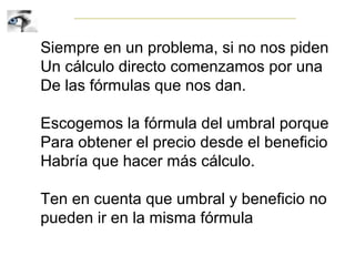 Siempre en un problema, si no nos piden
Un cálculo directo comenzamos por una
De las fórmulas que nos dan.
Escogemos la fórmula del umbral porque
Para obtener el precio desde el beneficio
Habría que hacer más cálculo.
Ten en cuenta que umbral y beneficio no
pueden ir en la misma fórmula
 