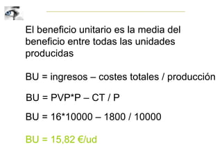El beneficio unitario es la media del
beneficio entre todas las unidades
producidas
BU = ingresos – costes totales / producción
BU = PVP*P – CT / P
BU = 16*10000 – 1800 / 10000
BU = 15,82 €/ud
 