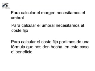 Para calcular el margen necesitamos el
umbral
Para calcular el umbral necesitamos el
coste fijo
Para calcular el coste fijo partimos de una
fórmula que nos den hecha, en este caso
el beneficio
 