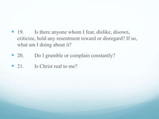  19. Is there anyone whom I fear, dislike, disown,
criticize, hold any resentment toward or disregard? If so,
what am I doing about it?
 20. Do I grumble or complain constantly?
 21. Is Christ real to me?
 