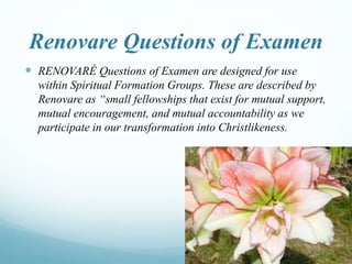 Renovare Questions of Examen
 RENOVARÉ Questions of Examen are designed for use
within Spiritual Formation Groups. These are described by
Renovare as “small fellowships that exist for mutual support,
mutual encouragement, and mutual accountability as we
participate in our transformation into Christlikeness.
 