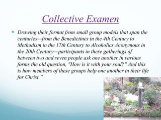 Collective Examen
 Drawing their format from small group models that span the
centuries—from the Benedictines in the 4th Century to
Methodism in the 17th Century to Alcoholics Anonymous in
the 20th Century—participants in these gatherings of
between two and seven people ask one another in various
forms the old question, "How is it with your soul?" And this
is how members of these groups help one another in their life
for Christ.”
 