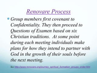 Renovare Process
Group members first covenant to
Confidentiality. They then proceed to
Questions of Examen based on six
Christian traditions. At some point
during each meeting individuals make
plans for how they intend to partner with
God in the growth of their souls before
the next meeting.
 See http://www.renovare.org/journey_spiritual_formation_groups_order.htm
 