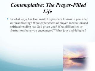 Contemplative: The Prayer-Filled
Life
 In what ways has God made his presence known to you since
our last meeting? What experiences of prayer, meditation and
spiritual reading has God given you? What difficulties or
frustrations have you encountered? What joys and delights?
 