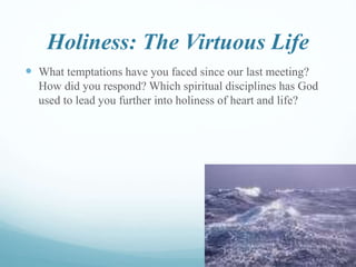 Holiness: The Virtuous Life
 What temptations have you faced since our last meeting?
How did you respond? Which spiritual disciplines has God
used to lead you further into holiness of heart and life?
 