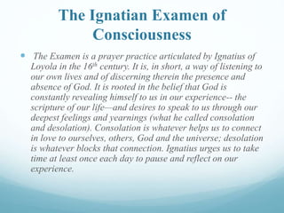 The Ignatian Examen of
Consciousness
 The Examen is a prayer practice articulated by Ignatius of
Loyola in the 16th century. It is, in short, a way of listening to
our own lives and of discerning therein the presence and
absence of God. It is rooted in the belief that God is
constantly revealing himself to us in our experience-- the
scripture of our life—and desires to speak to us through our
deepest feelings and yearnings (what he called consolation
and desolation). Consolation is whatever helps us to connect
in love to ourselves, others, God and the universe; desolation
is whatever blocks that connection. Ignatius urges us to take
time at least once each day to pause and reflect on our
experience.
 