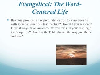Evangelical: The Word-
Centered Life
 Has God provided an opportunity for you to share your faith
with someone since our last meeting? How did you respond?
In what ways have you encountered Christ in your reading of
the Scriptures? How has the Bible shaped the way you think
and live?
 