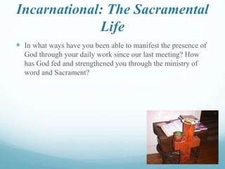 Incarnational: The Sacramental
Life
 In what ways have you been able to manifest the presence of
God through your daily work since our last meeting? How
has God fed and strengthened you through the ministry of
word and Sacrament?
 